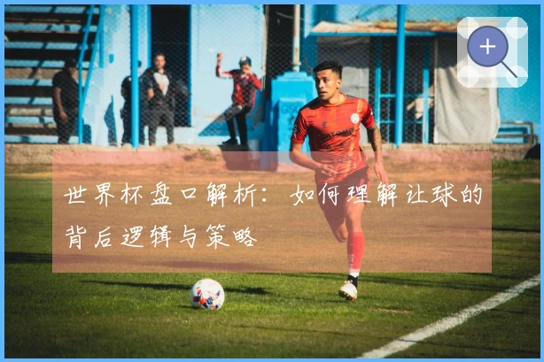 世界杯盘口解析：如何理解让球的背后逻辑与策略