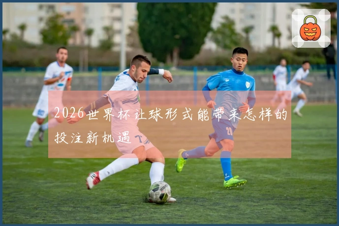 2026世界杯让球形式能带来怎样的投注新机遇