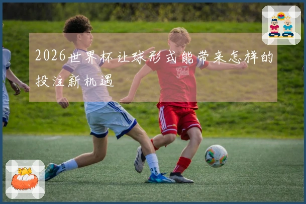 2026世界杯让球形式能带来怎样的投注新机遇